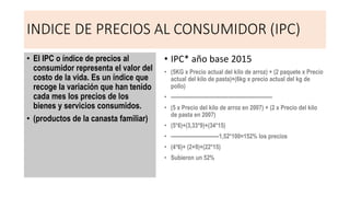 INDICE DE PRECIOS AL CONSUMIDOR (IPC)
• El IPC o índice de precios al
consumidor representa el valor del
costo de la vida. Es un índice que
recoge la variación que han tenido
cada mes los precios de los
bienes y servicios consumidos.
• (productos de la canasta familiar)
• IPC* año base 2015
• (5KG x Precio actual del kilo de arroz) + (2 paquete x Precio
actual del kilo de pasta)+(6kg x precio actual del kg de
pollo)
• ---------------------------------------------------------
• (5 x Precio del kilo de arroz en 2007) + (2 x Precio del kilo
de pasta en 2007)
• (5*6)+(3,33*9)+(34*15)
• ---------------------------1,52*100=152% los precios
• (4*6)+ (2+9)+(22*15)
• Subieron un 52%
 
