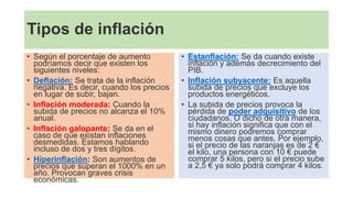 Tipos de inflación
• Según el porcentaje de aumento
podríamos decir que existen los
siguientes niveles:
• Deflación: Se trata de la inflación
negativa. Es decir, cuando los precios
en lugar de subir, bajan.
• Inflación moderada: Cuando la
subida de precios no alcanza el 10%
anual.
• Inflación galopante: Se da en el
caso de que existan inflaciones
desmedidas. Estamos hablando
incluso de dos y tres dígitos.
• Hiperinflación: Son aumentos de
precios que superan el 1000% en un
año. Provocan graves crisis
económicas.
• Estanflación: Se da cuando existe
inflación y además decrecimiento del
PIB.
• Inflación subyacente: Es aquella
subida de precios que excluye los
productos energéticos.
• La subida de precios provoca la
pérdida de poder adquisitivo de los
ciudadanos. O dicho de otra manera,
si hay inflación significa que con el
mismo dinero podremos comprar
menos cosas que antes. Por ejemplo,
si el precio de las naranjas es de 2 €
el kilo, una persona con 10 € puede
comprar 5 kilos, pero si el precio sube
a 2,5 € ya solo podrá comprar 4 kilos.
 