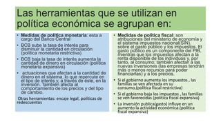 Las herramientas que se utilizan en
política económica se agrupan en:
• Medidas de política monetaria: esta a
cargo del Banco Central
• BCB sube la tasa de interés para
disminuir la cantidad en circulación
(política monetaria restrictiva)
• BCB baja la tasa de interés aumenta la
cantidad de dinero en circulación (política
monetaria expansiva)
• actuaciones que afectan a la cantidad de
dinero en el sistema, lo que repercute en
el tipo de interés y, a través de éste, en la
inversión. También afecta al
comportamiento de los precios y del tipo
de cambio.
Otras herramientas: encaje legal, políticas de
redescuentos
• Medidas de política fiscal: son
atribuciones del ministerio de economía y
el sistema impuestos nacional(SIN).
sobre el gasto público y los impuestos. El
gasto público es un componente del PIB,
mientras que los impuestos afectan a la
renta disponible de los individuos y, por
tanto, al consumo; también afectan a las
nuevas inversiones (las empresas tendrán
más o menos recursos para poder
financiarlas) y a los precios.
• Si el gobierno aumenta los impuestos , las
familias se ven afectada en su
consumo,(política fiscal restrictiva)
• Si el gobierno baja los impuestos , las familias
se ven favorecidas (política fiscal expansiva)
• La inversión publica(gasto) influye en un
aumento la actividad económica.(política
fiscal expansiva)
 