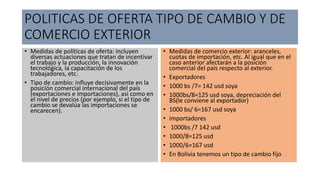 POLITICAS DE OFERTA TIPO DE CAMBIO Y DE
COMERCIO EXTERIOR
• Medidas de políticas de oferta: incluyen
diversas actuaciones que tratan de incentivar
el trabajo y la producción, la innovación
tecnológica, la capacitación de los
trabajadores, etc.
• Tipo de cambio: influye decisivamente en la
posición comercial internacional del país
(exportaciones e importaciones), así como en
el nivel de precios (por ejemplo, si el tipo de
cambio se devalúa las importaciones se
encarecen).
• Medidas de comercio exterior: aranceles,
cuotas de importación, etc. Al igual que en el
caso anterior afectarán a la posición
comercial del país respecto al exterior.
• Exportadores
• 1000 bs /7= 142 usd soya
• 1000bs/8=125 usd soya, depreciación del
BS(le conviene al exportador)
• 1000 bs/ 6=167 usd soya
• importadores
• 1000bs /7 142 usd
• 1000/8=125 usd
• 1000/6=167 usd
• En Bolivia tenemos un tipo de cambio fijo
 