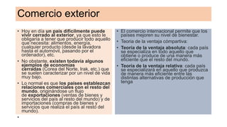 Comercio exterior
• Hoy en día un país difícilmente puede
vivir cerrado al exterior, ya que esto le
obligaría a tener que producir todo aquello
que necesita: alimentos, energía,
cualquier producto (desde la lavadora
hasta el automóvil, pasando por el
ordenador), etc.
• No obstante, existen todavía algunos
ejemplos de economías
cerradas (Corea del Norte, Irak, etc.) que
se suelen caracterizar por un nivel de vida
muy bajo.
• Lo normal es que los países establezcan
relaciones comerciales con el resto del
mundo, originándose un flujo
de exportaciones (ventas de bienes y
servicios del país al resto del mundo) y de
importaciones (compras de bienes y
servicios que realiza el país al resto del
mundo).
•
• El comercio internacional permite que los
países mejoren su nivel de bienestar.
• Teoria de la ventaja cómpartiva:
• Teoría de la ventaja absoluta: cada país
se especializa en todo aquello que
obtiene o produce de una manera más
eficiente que el resto del mundo.
• Teoría de la ventaja relativa: cada país
se especializará en aquello que produzca
de manera más eficiente entre las
distintas alternativas de producción que
tenga
 