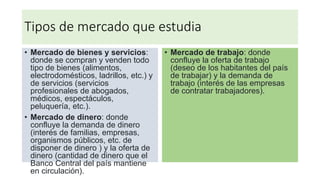 Tipos de mercado que estudia
• Mercado de bienes y servicios:
donde se compran y venden todo
tipo de bienes (alimentos,
electrodomésticos, ladrillos, etc.) y
de servicios (servicios
profesionales de abogados,
médicos, espectáculos,
peluquería, etc.).
• Mercado de dinero: donde
confluye la demanda de dinero
(interés de familias, empresas,
organismos públicos, etc. de
disponer de dinero ) y la oferta de
dinero (cantidad de dinero que el
Banco Central del país mantiene
en circulación).
• Mercado de trabajo: donde
confluye la oferta de trabajo
(deseo de los habitantes del país
de trabajar) y la demanda de
trabajo (interés de las empresas
de contratar trabajadores).
 