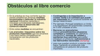 Obstáculos al libre comercio
• En la práctica es muy corriente que los
países establezcan diversas medidas
encaminadas a defender la industria
nacional (industrias nacientes o
industrias consideradas estratégicas),
que dificultan el desarrollo del
comercio exterior.
• Entre estas medidas se encuentran:
• Los aranceles: impuestos sobre los
productos importados que los encarece
y los hace menos competitivos en
comparación con los productos
nacionales.
•
• Contingentes a la importación o
cuotas: límite a la cantidad que puede
ser importada de un producto durante un
tiempo determinado.
• Por ejemplo: Portugal establece un límite
a la importación de automóviles coreanos
en 5.000 unidades al año.
• Barreras no arancelarias:
incluye procedimientos aduaneros
complejos y costosos (en definitiva,
disuasorios); normas de calidad y
sanitarias muy estrictas para poder
introducir un producto; subvenciones a
los fabricantes nacionales (dumping)
• para que puedan producir a precios más
bajos, haciendo su productos más
competitivos en perjuicio del producto
importado.
 