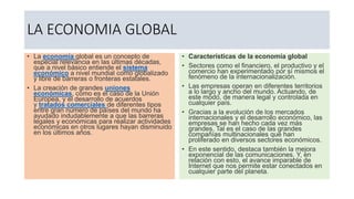LA ECONOMIA GLOBAL
• La economía global es un concepto de
especial relevancia en las últimas décadas,
que a nivel básico entiende el sistema
económico a nivel mundial como globalizado
y libre de barreras o fronteras estatales.
• La creación de grandes uniones
económicas, como es el caso de la Unión
Europea, y el desarrollo de acuerdos
y tratados comerciales de diferentes tipos
entre gran número de países del mundo ha
ayudado indudablemente a que las barreras
legales y económicas para realizar actividades
económicas en otros lugares hayan disminuido
en los últimos años.
• Características de la economía global
• Sectores como el financiero, el productivo y el
comercio han experimentado por sí mismos el
fenómeno de la internacionalización.
• Las empresas operan en diferentes territorios
a lo largo y ancho del mundo. Actuando, de
este modo, de manera legal y controlada en
cualquier país.
• Gracias a la evolución de los mercados
internacionales y el desarrollo económico, las
empresas se han hecho cada vez más
grandes. Tal es el caso de las grandes
compañías multinacionales que han
proliferado en diversos sectores económicos.
• En este sentido, destaca también la mejora
exponencial de las comunicaciones. Y, en
relación con esto, el avance imparable de
Internet que nos permite estar conectados en
cualquier parte del planeta.
 