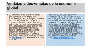 Ventajas y desventajas de la economía
global
• La existencia de una economía
global contribuye a que sea
posible disponer de mayor número
de posibilidades de consumo en
cuanto a bienes y servicios se
refiere. Al menos, en comparación
con los productos que habría con
mercados más restrictivos. Al
mismo tiempo, el precio de los
productos es menor con la
globalización debido a que las
empresas buscan mayores niveles
de eficiencia a la hora de producir
y vender.
•
• Así mismo, la posibilidad de
trasladar factores productivos a
otros lugares del mundo buscando
mayor eficiencia o rentabilidad ha
sido uno de los principales efectos
de la economía global. Muchas
empresas han externalizado su
producción hacia países donde la
mano de obra es más barata.
Perjudicando, en cierto modo, a
los trabajadores de los países de
origen y haciendo aumentar
sus tasas de desempleo.
 