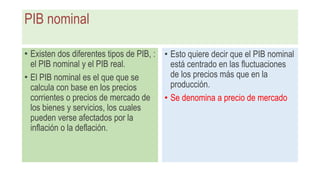 PIB nominal
• Existen dos diferentes tipos de PIB, :
el PIB nominal y el PIB real.
• El PIB nominal es el que que se
calcula con base en los precios
corrientes o precios de mercado de
los bienes y servicios, los cuales
pueden verse afectados por la
inflación o la deflación.
• Esto quiere decir que el PIB nominal
está centrado en las fluctuaciones
de los precios más que en la
producción.
• Se denomina a precio de mercado
 