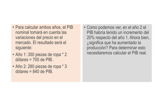 • Para calcular ambos años, el PIB
nominal tomará en cuenta las
variaciones del precio en el
mercado. El resultado será el
siguiente:
• Año 1: 350 piezas de ropa * 2
dólares = 700 de PIB.
• Año 2: 280 piezas de ropa * 3
dólares = 840 de PIB.
• Como podemos ver, en el año 2 el
PIB habría tenido un incremento del
20% respecto del año 1. Ahora bien,
¿significa que ha aumentado la
producción? Para determinar esto
necesitaremos calcular el PIB real.
 