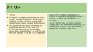 PIB REAL
• PIB real
• El PIB real se refiere al valor monetario de los
bienes y servicios finales con base en el precio
constante, es decir, sin tomar en cuenta las
variaciones de precios producto de la inflación.
• Para determinar los precios constantes, los
analistas establecen un año base. Esto
significa que toman como referencia los
precios de un año específico y, a partir de este
indicador, calculan el PIB del período deseado.
• Esto permite comparar los resultados y
evaluar el crecimiento de la producción en sí
misma, y no el de las fluctuaciones del
mercado.
• Así, el PIB real tiene por función obtener
valores reales del crecimiento productivo y su
evolución en el tiempo, ya que la inflación
genera una distorsión en los datos.
 