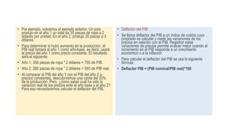 • Por ejemplo, volvamos al ejemplo anterior. Un país
produjo en el año 1 un total de 35 piezas de ropa a 2
dólares por unidad. En el año 2, produjo 20 piezas a 3
dólares.
• Para determinar si hubo aumento en la producción, el
PIB real tomará al año 1 como año-base, es decir, usará
el precio del año 1 como precio constante. El resultado
será el siguiente:
• Año 1: 350 piezas de ropa * 2 dólares = 700 de PIB.
• Año 2: 280 piezas de ropa * 2 dólares = 560 de PIB real.
• Al comparar el PIB del año 1 con el PIB del año 2 a
precios constantes, descubriremos una caída del 20%
de la producción. Pero, ¿cómo saber cuál ha sido la
variación real de los precios ente el año base y el año 2?
Para eso necesitaremos calcular el deflactor del PIB.
• Deflactor del PIB
• Se llama deflactor del PIB a un índice de costos cuyo
propósito es calcular y medir las variaciones de los
precios en relación con el PIB. Registrar estas
variaciones de precios permite evaluar mejor cuándo el
incremento en el PIB responde a un crecimiento
económico o a la inflación.
• Para calcular el deflactor del PIB se usa la siguiente
fórmula:
• Deflactor PIB = (PIB nominal/PIB real)*100
 