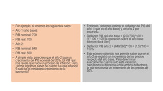 • Por ejemplo, si tenemos los siguientes datos:
• Año 1 (año base):
• PIB nominal: 700
• PIB real: 700
• Año 2:
• PIB nominal: 840
• PIB real: 560
• A simple vista, pareciera que el año 2 tuvo un
crecimiento del PIB nominal del 20%. El PIB real
nos revela que hubo un proceso de inflación. Pero,
¿cómo logramos saber de cuánto fue esa inflación
y cuál fue el verdadero crecimiento de la
economía?
• Entonces, debemos estimar el deflactor del PIB del
año 1 (que es el año base) y del año 2 por
separado.
• Deflactor PIB del año base = (700/700)*100 =
(1)*100 = 100 [la operación sobre el año base
siempre dará cien]
• Deflactor PIB año 2 = (840/560)*100 = (1,5)*100 =
150%
• Este número obtenido nos permite saber que en el
año 2 se registró un incremento de los precios
respecto del año base. Para determinar
exactamente cuál ha sido esta variación,
calculamos la diferencia entre ambos deflactores,
lo que nos revela un incremento de los precios de
50%.
 