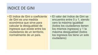 INDICE DE GINI
• El índice de Gini o coeficiente
de Gini es una medida
económica que sirve para
calcular la desigualdad de
ingresos que existe entre los
ciudadanos de un territorio,
normalmente de un país.
• El valor del índice de Gini se
encuentra entre 0 y 1, siendo
cero la máxima igualdad
(todos los ciudadanos tienen
los mismos ingresos) y 1 la
máxima desigualdad (todos
los ingresos los tiene un solo
ciudadano)
 