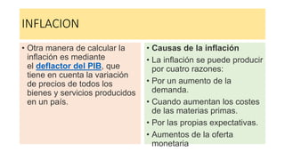 INFLACION
• Otra manera de calcular la
inflación es mediante
el deflactor del PIB, que
tiene en cuenta la variación
de precios de todos los
bienes y servicios producidos
en un país.
• Causas de la inflación
• La inflación se puede producir
por cuatro razones:
• Por un aumento de la
demanda.
• Cuando aumentan los costes
de las materias primas.
• Por las propias expectativas.
• Aumentos de la oferta
monetaria
 