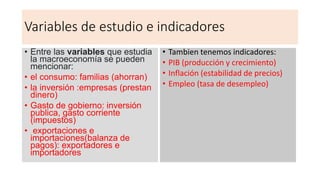 Variables de estudio e indicadores
• Entre las variables que estudia
la macroeconomía se pueden
mencionar:
• el consumo: familias (ahorran)
• la inversión :empresas (prestan
dinero)
• Gasto de gobierno: inversión
publica, gasto corriente
(impuestos)
• exportaciones e
importaciones(balanza de
pagos): exportadores e
importadores
• Tambien tenemos indicadores:
• PIB (producción y crecimiento)
• Inflación (estabilidad de precios)
• Empleo (tasa de desempleo)
 