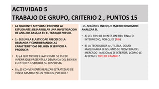 ACTIVIDAD 5
TRABAJO DE GRUPO, CRITERIO 2 , PUNTOS 15
• LA SIGUIENTE ACTIVIDAD PROPONE AL
ESTUDIANTE: DESARROLLAR UNA INVESTIGACION
DE ANALISIS BASADA EN EL TRABAJO PREVIO.
• 1.- SEGÚN LA ELASTICIDAD PRECIO DE LA
DEMANDA Y CONSIDERANDO LAS
CARACTERISTICAS DEL BIEN O SERVICIO A
PRODUCIR:
• A) ¿A QUE TIPO DE ELASTICIDAD SE PUEDE
INFERIR QUE PRESENTA LA DEMANDA DEL BIEN EN
CUESTION? JUSTIFIQUE SU RESPUESTA
• B) ¿ES CONVENIENTE REALIZAR ESTRATEGIAS DE
VENTA BASADA EN LOS PRECIOS, POR QUE?
. 2.- SEGÚN EL ENFOQUE MACROECONOMICO:
ANALIZAR SI.
• A) ¿EL TIPO DE BIEN ES UN BIEN FINAL O
INTERMEDIO, POR QUE? (PIB)
• B) LA TECNOLOGIA A UTILIZAR, COMO
MAQUINARIA O INSUMOS SE PROVEERA DEL
MERCADO NACIONAL O EXTERIOR, ¿COMO LE
AFECTA EL TIPO DE CAMBIO?
 