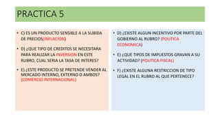 PRACTICA 5
• C) ES UN PRODUCTO SENSIBLE A LA SUBIDA
DE PRECIOS(INFLACION)
• D) ¿QUE TIPO DE CREDITOS SE NECESITARA
PARA REALIZAR LA INVERSION EN ESTE
RUBRO, CUAL SERIA LA TASA DE INTERES?
• E) ¿ESTE PRODUCTO SE PRETENDE VENDER AL
MERCADO INTERNO, EXTERNO O AMBOS?
(COMERCIO INTERNACIONAL)
• D) ¿EXISTE ALGUN INCENTIVO POR PARTE DEL
GOBIERNO AL RUBRO? (POLITICA
ECONOMICA)
• E) ¿QUE TIPOS DE IMPUESTOS GRAVAN A SU
ACTIVIDAD? (POLITICA FISCAL)
• F) ¿EXISTE ALGUNA RESTRICCION DE TIPO
LEGAL EN EL RUBRO AL QUE PERTENECE?
 