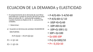 ECUACION DE LA DEMANDA y ELASTICIDAD
• El comportamiento de la demanda de Juan Pérez
está dada por cuando los precios del litro de leche
tiene un precio Bs. 4.- consume 60 unidades y
cuando el precio es fijado en Bs. 5.- consume 50
unidades.
• Determinar:
a) Ecuación en términos de cantidad. ECUACION DE
DOS PUNTOS:
P-P1/Q-Q1 = P2-P1/Q2-Q1
P1= 4 Q1=60
P2= 5 Q2=50
• P-4/Q-60= 5-4/50-60
• P-4/Q-60=1/-10
• -10(P-4)=Q-60
• -10P+40=Q-60
• -10P=Q-100 (-1)
• 10P=-Q+100
• Q=100-10P
• P=(-Q+100)/10
• P=- 0,1Q+10
 