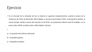 Ejercicio
• En el mercado de la chompita de Evo se observa el siguiente comportamiento, cuando el precio de la
chompa es de 70 Bs. Se demandan 100 unidades, y cuando el precio baja a 50 Bs. La demanda se duplica, al
mismo tiempo cuando el precio del mercado es de 40 Bs. Los productores ofertan solo 20 unidades, y si el
precio sube a 60 Bs. La oferta sube a 160 unidades. Calcular:
•
a) La ecuación de la oferta y demanda
b) El Equilibrio grafico
c) El Equilibrio analítico
 