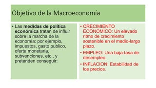 Objetivo de la Macroeconomía
• Las medidas de política
económica tratan de influir
sobre la marcha de la
economía: por ejemplo,
impuestos, gasto publico,
oferta monetaria,
subvenciones, etc., y
pretenden conseguir:
• CRECIMIENTO
ECONOMICO: Un elevado
ritmo de crecimiento
sostenible en el medio-largo
plazo.
• EMPLEO: Una baja tasa de
desempleo.
• INFLACION: Estabilidad de
los precios.
 