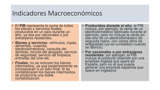 Indicadores Macroeconómicos
• El PIB representa la suma de todos
los bienes y servicios finales
producidos en un país durante un
año, ya sea por nacionales o por
extranjeros residentes.
• Bienes y servicios: vehículos, ropas,
alimentos, vivienda,
electrodomésticos, consulta del
dentista, minuta del abogado, servicio
de seguridad, servicio de limpieza,
entradas del cine etc.
• Finales: no se incluyen los bienes
intermedios, ya que posteriormente se
incorporarán a un bien final. Si se
contabilizaran los bienes intermedios
se produciría una doble
contabilización.
• Producidos durante el año: el PIB
incluye, por ejemplo, la venta de un
electrodoméstico fabricado durante el
ejercicio, pero no incluye la venta en
ese año de un electrodoméstico de
segunda mano, con varios años de
antigüedad (ya se contabilizó cuando
se fabricó).
• Por nacionales o por extranjeros
residentes: por ejemplo, el PIB
incluye el producto obtenido por una
empresa inglesa que opere en
España, pero no el que pueda
generar una empresa española que
opere en Inglaterra
 