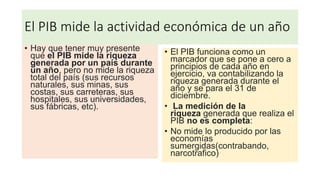 El PIB mide la actividad económica de un año
• Hay que tener muy presente
que el PIB mide la riqueza
generada por un país durante
un año, pero no mide la riqueza
total del país (sus recursos
naturales, sus minas, sus
costas, sus carreteras, sus
hospitales, sus universidades,
sus fábricas, etc).
• El PIB funciona como un
marcador que se pone a cero a
principios de cada año en
ejercicio, va contabilizando la
riqueza generada durante el
año y se para el 31 de
diciembre.
• La medición de la
riqueza generada que realiza el
PIB no es completa:
• No mide lo producido por las
economías
sumergidas(contrabando,
narcotrafico)
 