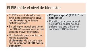 El PIB mide el nivel de bienestar
• El PIB es un indicador que
sirve para comparar el nivel
de bienestar que tienen
distintos países:
• En principio, aquel que tiene
un PIB más elevado es el que
goza de mayor bienestar.
• No obstante para medir con
mayor precisión
el bienestar de un país hay
que relacionar el PIB con su
población.
• PIB per capita" (PIB / nº de
habitantes).
• Por ello, para comparar el
nivel de bienestar de dos
países hay que utilizar el
cociente: PIB/poblacion
 