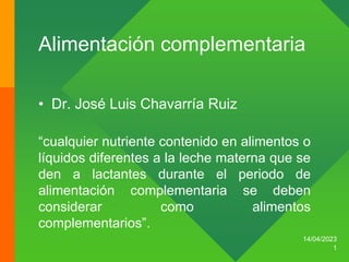 Alimentación complementaria
• Dr. José Luis Chavarría Ruiz
14/04/2023
1
“cualquier nutriente contenido en alimentos o
líquidos diferentes a la leche materna que se
den a lactantes durante el periodo de
alimentación complementaria se deben
considerar como alimentos
complementarios”.
 