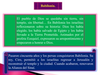 Babilonia.
El pueblo de Dios se quedaba sin tierra, sin
templo, sin libertad… En Babilonia los israelitas
reflexionaron sobre su historia: Dios los había
elegido, los había salvado de Egipto y los habia
llevado a la Tierra Prometida. Animados por el
profeta Ezequiel, expresaron su arrepentimiento y
empezaron a honrar a Dios.
Pasaron cincuenta años y los persas conquistaron Babilonia. Su
rey, Ciro, permitió a los israelitas regresar a Jerusalén y
reconstruir el templo y la ciudad. Cuando acabaron, renovaron
la Alianza del Sinaí.
 