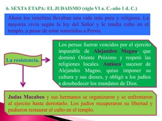 Ahora los israelitas llevaban una vida más pura y religiosa. La
mayoría vivía según la ley del Señor y le rendía culto en el
templo, a pesar de estar sometidos a Persia.
La resistencia.
Los persas fueron vencidos por el ejercito
imparable de Alejandro Magno, que
dominó Oriente Próximo y respetó las
religiones locales. Antíoco, sucesor de
Alejandro Magno, quiso imponer su
cultura y sus dioses, y obligó a los judíos
a desobedecer los mandatos de Dios.
Judas Macabeo y sus hermanos se organizaron y se enfrentaron
al ejercito hasta derrotarlo. Los judíos recuperaron su libertad y
pudieron restaurar el culto en el templo.
 