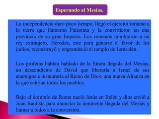  La independencia duro poco tiempo, llegó el ejercito romano a
la tierra que llamaron Palestina y la convirtieron en una
provincia de su gran Imperio. Los romanos nombraron a un
rey extranjero, Herodes, este para ganarse el favor de los
judíos, reconstruyó y engrandeció el templo de Jerusalén.
 Los profetas habían hablado de la futura llegada del Mesías,
un descendiente de David que liberaría a Israel de sus
enemigos e instauraría el Reino de Dios: una nueva Alianza en
la que cabrían todos los pueblos.
 Bajo el dominio de Roma nació Jesús en Belén y dios envió a
Juan Bautista para anunciar la inminente llegada del Mesías y
llamar a todos a la conversión.
Esperando al Mesías.
 