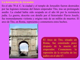 La destrucción de Jerusalén
En el año 70 d. C. la ciudad y el templo de Jerusalén fueron destruidos
por las legiones romanas del futuro emperador Tito, tras un prolongado
asedio. La ciudad había sido ocupada en el año 66 por la resistencia
judía. La guerra, descrita con detalle por el historiador Flavio Josefo,
fue tremendamente violenta y origino más de un millón de muertos. El
arco de Tito, en Roma, representa y conmemora estos hechos.
El Arco de Tito, situado en
Roma, fue construido poco
después de la muerte del
emperador. Conmemora la
represión de la revuelta de los
judíos en el año 67.
 