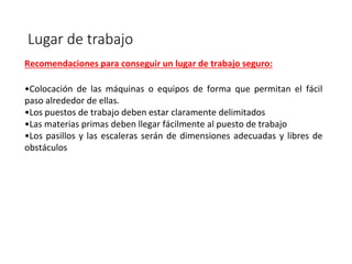 Lugar de trabajo
Recomendaciones para conseguir un lugar de trabajo seguro:
•Colocación de las máquinas o equipos de forma que permitan el fácil
paso alrededor de ellas.
•Los puestos de trabajo deben estar claramente delimitados
•Las materias primas deben llegar fácilmente al puesto de trabajo
•Los pasillos y las escaleras serán de dimensiones adecuadas y libres de
obstáculos
 