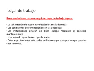 Lugar de trabajo
Recomendaciones para conseguir un lugar de trabajo seguro:
•La señalización de esquinas y obstáculos será adecuada
•Las condiciones de iluminación serán las adecuadas
•Las instalaciones estarán en buen estado mediante el correcto
mantenimiento
•Usar calzado apropiado al tipo de suelo
•Colocar protecciones adecuadas en huecos y paredes por los que puedan
caer personas.
 