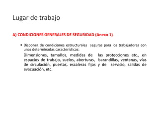 Lugar de trabajo
A) CONDICIONES GENERALES DE SEGURIDAD (Anexo 1)
• Disponer de condiciones estructurales seguras para los trabajadores con
unas determinadas características:
Dimensiones, tamaños, medidas de las protecciones etc., en
espacios de trabajo, suelos, aberturas, barandillas, ventanas, vías
de circulación, puertas, escaleras fijas y de servicio, salidas de
evacuación, etc.
 