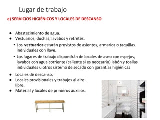 e) SERVICIOS HIGIÉNICOS Y LOCALES DE DESCANSO
● Abastecimiento de agua.
● Vestuarios, duchas, lavabos y retretes.
• Los vestuarios estarán provistos de asientos, armarios o taquillas
individuales con llave.
• Los lugares de trabajo dispondrán de locales de aseo con espejos,
lavabos con agua corriente (caliente si es necesario) jabón y toallas
individuales u otros sistema de secado con garantías higiénicas
● Locales de descanso.
● Locales provisionales y trabajos al aire
libre.
● Material y locales de primeros auxilios.
Lugar de trabajo
 