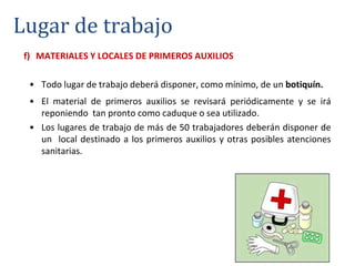 f) MATERIALES Y LOCALES DE PRIMEROS AUXILIOS
• Todo lugar de trabajo deberá disponer, como mínimo, de un botiquín.
• El material de primeros auxilios se revisará periódicamente y se irá
reponiendo tan pronto como caduque o sea utilizado.
• Los lugares de trabajo de más de 50 trabajadores deberán disponer de
un local destinado a los primeros auxilios y otras posibles atenciones
sanitarias.
Lugar de trabajo
 