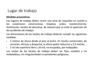 Lugar de trabajo
Medidas preventivas:
Los lugares de trabajo deben reunir una serie de requisitos en cuanto a
las condiciones constructivas, limpieza, orden, mantenimiento,
iluminación, locales de descanso, de manera que se evite la aparición de
los accidentes de trabajo.
Las dimensiones de los locales de trabajo deberán cumplir las siguientes
medidas:
- 3 metros de altura desde el piso al techo. En locales comerciales, de
servicios, oficinas y despacho, la altura podrá reducirse a 2,5 metros.
- 2 m2 de superficie libre y 10 m3, no ocupados, por trabajador.
Los suelos de los locales de trabajo deben ser fijos, estables y no
resbaladizos, sin irregularidades ni pendientes peligrosas.
 