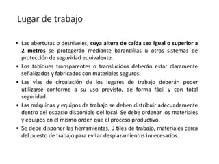 Lugar de trabajo
• Las aberturas o desniveles, cuya altura de caída sea igual o superior a
2 metros se protegerán mediante barandillas u otros sistemas de
protección de seguridad equivalente.
• Los tabiques transparentes o translucidos deberán estar claramente
señalizados y fabricados con materiales seguros.
• Las vías de circulación de los lugares de trabajo deberán poder
utilizarse conforme a su uso previsto, de forma fácil y con total
seguridad.
• Las máquinas y equipos de trabajo se deben distribuir adecuadamente
dentro del espacio disponible del local. Se debe ordenar los materiales
y equipos en el mismo orden que el proceso productivo.
• Se debe disponer las herramientas, ú tiles de trabajo, materiales cerca
del puesto de trabajo para evitar desplazamientos innecesarios.
 