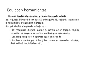 Equipos y herramientas.
• Riesgos ligados a los equipos y herramientas de trabajo
Los equipos de trabajo son cualquier maquinaria, aparato, instalación
o herramienta utilizada en el trabajo.
Los principales equipos de trabajo son:
· Las máquinas utilizadas para el desarrollo de un trabajo, para la
elevación de cargas o personas: montacargas, ascensores,
· Los equipos a presión, aparato a gas, equipos de
· Las herramientas portátiles y herramientas manuales: alicates,
destornilladores, taladros, etc,
 