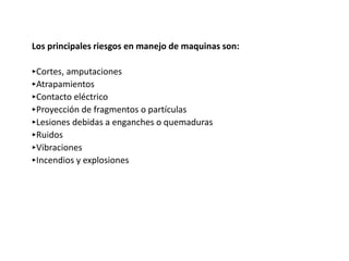 Los principales riesgos en manejo de maquinas son:
‣Cortes, amputaciones
‣Atrapamientos
‣Contacto eléctrico
‣Proyección de fragmentos o partículas
‣Lesiones debidas a enganches o quemaduras
‣Ruidos
‣Vibraciones
‣Incendios y explosiones
 