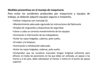 Medidas preventivas en el manejo de maquinaria
Para evitar los accidentes producidos por maquinaria y equipos de
trabajo, se deberán adquirir equipos seguros e instalarlos.
‣Utilizar máquinas con marcado CE.
‣Mantenimiento adecuado siguiendo las instrucciones del fabricante
‣Empleo de resguardos y dispositivos de seguridad.
‣Llevar a cabo un correcto mantenimiento de los equipos
‣Formación e información de los trabajadores
‣Evitar las ropas holgadas, cadenas, pelo suelto..
‣El orden y la limpieza:
‣Iluminación y señalización adecuada.
‣Evitar las ropas holgadas, cadenas, pelo suelto.
‣Comprobar que las escaleras manuales tengan longitud suficiente para
ofrecer, en todas las posiciones en las que deba ser utilizada, un apoyo a las
manos y a los pies, debe sobrepasar al menos 1 metro en el punto de apoyo
superior.
 