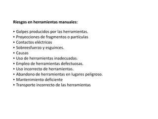 Riesgos en herramientas manuales:
‣ Golpes producidos por las herramientas.
‣ Proyecciones de fragmentos o partículas
‣ Contactos eléctricos
‣ Sobreesfuerzo y esguinces.
‣ Causas
‣ Uso de herramientas inadecuadas.
‣ Empleo de herramientas defectuosas.
‣ Uso incorrecto de herramientas.
‣ Abandono de herramientas en lugares peligroso.
‣ Mantenimiento deficiente
‣ Transporte incorrecto de las herramientas
 