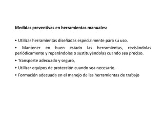 Medidas preventivas en herramientas manuales:
‣ Utilizar herramientas diseñadas especialmente para su uso.
‣ Mantener en buen estado las herramientas, revisándolas
periódicamente y reparándolas o sustituyéndolas cuando sea preciso.
‣ Transporte adecuado y seguro,
‣ Utilizar equipos de protección cuando sea necesario.
‣ Formación adecuada en el manejo de las herramientas de trabajo
 