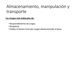 Almacenamiento, manipulación y
transporte
Los riesgos más habituales de:
•Desprendimiento de cargas.
•Desplome.
•Caídas al mismo nivel por cargas obstaculizando el paso.
 