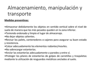 Almacenamiento, manipulación y
transporte
Medidas preventivas:
•Almacenar debidamente los objetos en sentido vertical sobre el nivel de
suelo de manera que los más pesados queden en la zona inferior.
•Teniendo ordenado y limpio el lugar de almacenaje.
•No dejar objetos salientes.
•Revisar los palets, contenedores o cajones para asegurar su buen estado
y resistencia.
•Calzar adecuadamente los elementos rodantes/moviles.
•No sobrecargar estanterías.
•Anclar las estanterías adecuadamente a paredes y entre sí.
•Proteger los pilares de estanterías de golpes de carretillas y traspaletas
mediante la utilización de resguardos metálicos anclados al suelo.
 