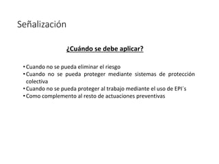 Señalización
¿Cuándo se debe aplicar?
•Cuando no se pueda eliminar el riesgo
•Cuando no se pueda proteger mediante sistemas de protección
colectiva
•Cuando no se pueda proteger al trabajo mediante el uso de EPI´s
•Como complemento al resto de actuaciones preventivas
 