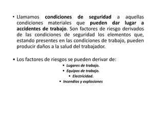• Llamamos condiciones de seguridad a aquellas
condiciones materiales que pueden dar lugar a
accidentes de trabajo. Son factores de riesgo derivados
de las condiciones de seguridad los elementos que,
estando presentes en las condiciones de trabajo, pueden
producir daños a la salud del trabajador.
• Los factores de riesgos se pueden derivar de:
• Lugares de trabajo.
• Equipos de trabajo.
• Electricidad.
• Incendios y explosiones
 