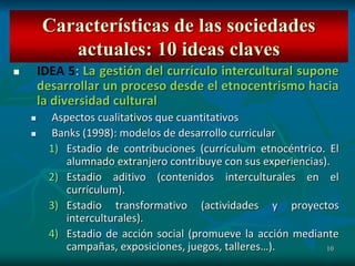 10
 IDEA 5: La gestión del currículo intercultural supone
desarrollar un proceso desde el etnocentrismo hacia
la diversidad cultural
 Aspectos cualitativos que cuantitativos
 Banks (1998): modelos de desarrollo curricular
1) Estadio de contribuciones (currículum etnocéntrico. El
alumnado extranjero contribuye con sus experiencias).
2) Estadio aditivo (contenidos interculturales en el
currículum).
3) Estadio transformativo (actividades y proyectos
interculturales).
4) Estadio de acción social (promueve la acción mediante
campañas, exposiciones, juegos, talleres…).
Características de las sociedades
actuales: 10 ideas claves
 