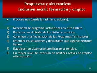 20
 Proponemos (desde las administraciones):
1) Necesidad de programar actuaciones en este ámbito.
2) Participar en el diseño de los distintos servicios.
3) Contribuir a la financiación de los Programas Territoriales.
4) Entender las situaciones y dificultades que algunos sectores
tienen.
5) Establecer un sistema de bonificación al empleo.
6) Un mayor nivel de inversión en políticas activas de empleo
y financiación.
Propuestas y alternativas
Inclusión social: formación y empleo
 