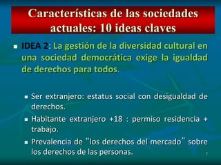 7
 IDEA 2: La gestión de la diversidad cultural en
una sociedad democrática exige la igualdad
de derechos para todos.
 Ser extranjero: estatus social con desigualdad de
derechos.
 Habitante extranjero +18 : permiso residencia +
trabajo.
 Prevalencia de “los derechos del mercado” sobre
los derechos de las personas.
Características de las sociedades
actuales: 10 ideas claves
 