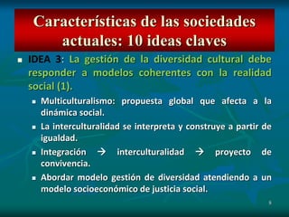 8
 IDEA 3: La gestión de la diversidad cultural debe
responder a modelos coherentes con la realidad
social (1).
 Multiculturalismo: propuesta global que afecta a la
dinámica social.
 La interculturalidad se interpreta y construye a partir de
igualdad.
 Integración  interculturalidad  proyecto de
convivencia.
 Abordar modelo gestión de diversidad atendiendo a un
modelo socioeconómico de justicia social.
Características de las sociedades
actuales: 10 ideas claves
 